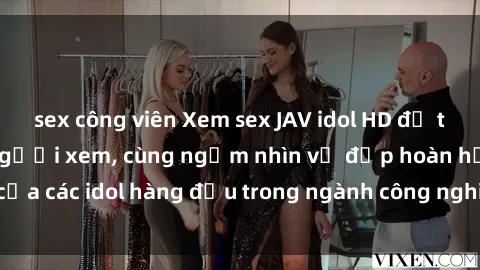 sex công viên Xem sex JAV idol HD để thỏa mãn khẩu vị người xem, cùng ngắm nhìn vẻ đẹp hoàn hảo của các idol hàng đầu trong ngành công nghiệp giải trí ủàiện nay.