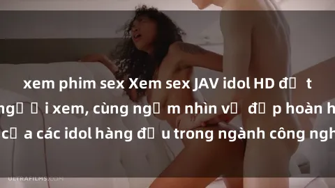 xem phim sex Xem sex JAV idol HD để thỏa mãn khẩu vị người xem, cùng ngắm nhìn vẻ đẹp hoàn hảo của các idol hàng đầu trong ngành công nghiệp giải trí ủàiện nay.