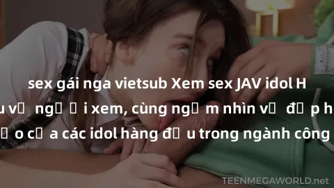 sex gái nga vietsub Xem sex JAV idol HD để thỏa mãn khẩu vị người xem, cùng ngắm nhìn vẻ đẹp hoàn hảo của các idol hàng đầu trong ngành công nghiệp giải trí ủàiện nay.