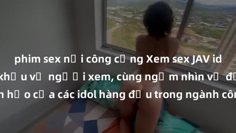 phim sex nơi công cộng Xem sex JAV idol HD để thỏa mãn khẩu vị người xem, cùng ngắm nhìn vẻ đẹp hoàn hảo của các idol hàng đầu trong ngành công nghiệp giải trí ủàiện nay.
