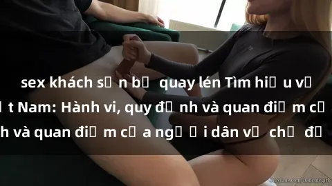 sex khách sạn bị quay lén Tìm hiểu về văn hóa sex ở Việt Nam: Hành vi, quy định và quan điểm của người dân về chủ đề nóng