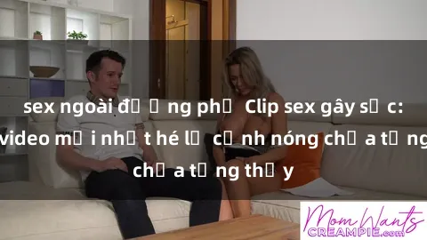 sex ngoài đường phố Clip sex gây sốc: Loạt video mới nhất hé lộ cảnh nóng chưa từng thấy