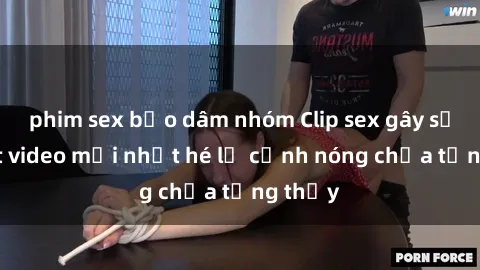 phim sex bạo dâm nhóm Clip sex gây sốc: Loạt video mới nhất hé lộ cảnh nóng chưa từng thấy