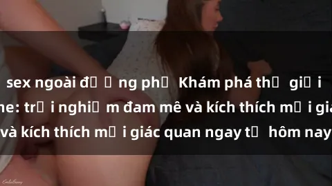 sex ngoài đường phố Khám phá thế giới mới của sex online: trải nghiệm đam mê và kích thích mọi giác quan ngay từ hôm nay!