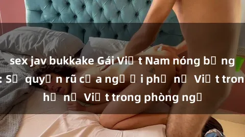 sex jav bukkake Gái Việt Nam nóng bỏng khi làm tình: Sự quyến rũ của người phụ nữ Việt trong phòng ngủ
