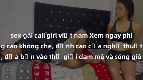 sex gái call girl việt nam Xem ngay phim sex HD chất lượng cao không che, đỉnh cao của nghệ thuật làm tình, đưa bạn vào thế giới đam mê và sóng gió của tình yêu không giới hạn.