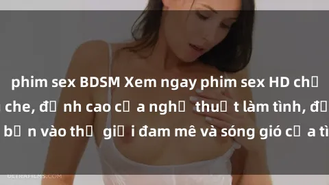 phim sex BDSM Xem ngay phim sex HD chất lượng cao không che, đỉnh cao của nghệ thuật làm tình, đưa bạn vào thế giới đam mê và sóng gió của tình yêu không giới hạn.