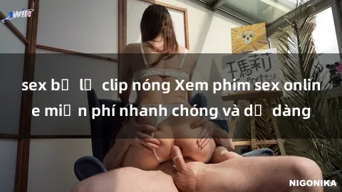 sex bị lộ clip nóng Xem phim sex online miễn phí nhanh chóng và dễ dàng