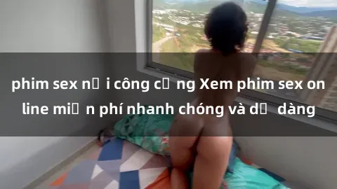 phim sex nơi công cộng Xem phim sex online miễn phí nhanh chóng và dễ dàng