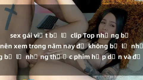 sex gái việt bị lộ clip Top những bộ phim sex hay nhất nên xem trong năm nay để không bỏ lỡ những thước phim hấp dẫn và đầy kịch tính.