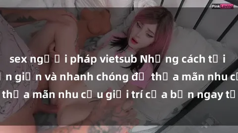 sex người pháp vietsub Những cách tải phim sex về máy đơn giản và nhanh chóng để thỏa mãn nhu cầu giải trí của bạn ngay tại nhà