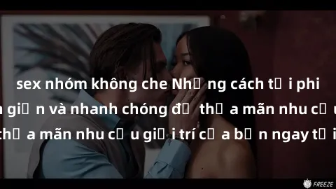 sex nhóm không che Những cách tải phim sex về máy đơn giản và nhanh chóng để thỏa mãn nhu cầu giải trí của bạn ngay tại nhà