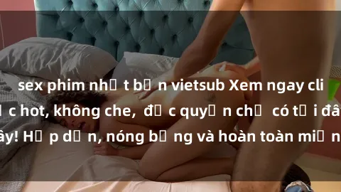 sex phim nhật bản vietsub Xem ngay clip sex không che cực hot, không che,  độc quyền chỉ có tại đây! Hấp dẫn, nóng bỏng và hoàn toàn miễn phí, không thể bỏ qua!