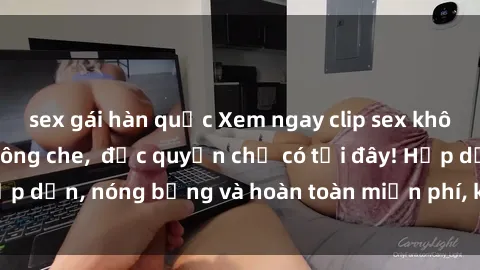 sex gái hàn quốc Xem ngay clip sex không che cực hot, không che,  độc quyền chỉ có tại đây! Hấp dẫn, nóng bỏng và hoàn toàn miễn phí, không thể bỏ qua!