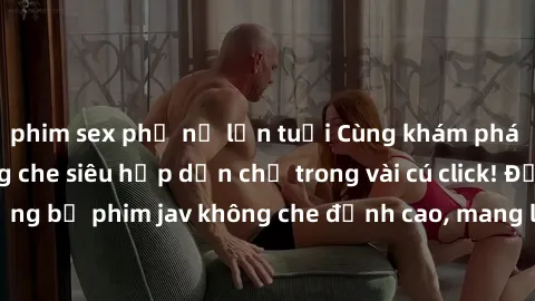 phim sex phụ nữ lớn tuổi Cùng khám phá thế giới jav không che siêu hấp dẫn chỉ trong vài cú click! Đắm chìm trong những bộ phim jav không che đỉnh cao, mang lại trải nghiệm thú vị và đầy kích thích.
