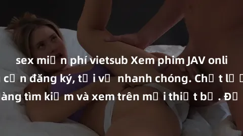 sex miễn phí vietsub Xem phim JAV online miễn phí không cần đăng ký, tải về nhanh chóng. Chất lượng HD, dễ dàng tìm kiếm và xem trên mọi thiết bị. Đặc biệt, không quảng cáo làm phiền.