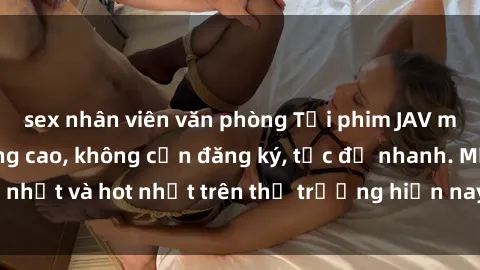 sex nhân viên văn phòng Tải phim JAV miễn phí chất lượng cao, không cần đăng ký, tốc độ nhanh. Mới nhất và hot nhất trên thị trường hiện nay, cập nhật hàng ngày.