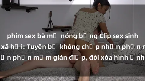 phim sex bà mẹ nóng bỏng Clip sex sinh viên gây sốt mạng xã hội: Tuyên bố không chấp nhận phần mềm gián điệp, đòi xóa hình ảnh trên internet