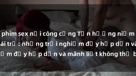 phim sex nơi công cộng Tận hưởng niềm vui của sex với gái trẻ: những trải nghiệm đầy hấp dẫn và mãnh liệt không thể bỏ lỡ