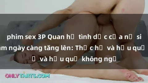 phim sex 3P Quan hệ tình dục của nữ sinh Việt Nam ngày càng tăng lên: Thực hư và hậu quả không ngờ