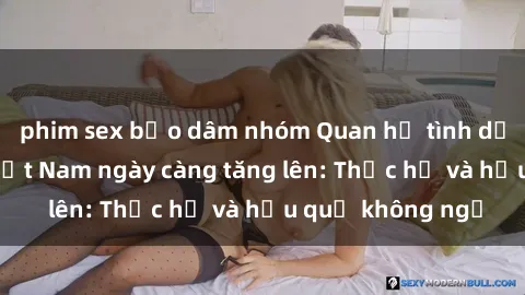 phim sex bạo dâm nhóm Quan hệ tình dục của nữ sinh Việt Nam ngày càng tăng lên: Thực hư và hậu quả không ngờ