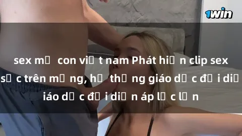 sex mẹ con việt nam Phát hiện clip sex nữ sinh gây sốc trên mạng, hệ thống giáo dục đối diện áp lực lớn