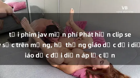 tải phim jav miễn phí Phát hiện clip sex nữ sinh gây sốc trên mạng, hệ thống giáo dục đối diện áp lực lớn