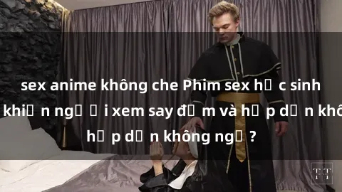 sex anime không che Phim sex học sinh: Điều gì khiến người xem say đắm và hấp dẫn không ngờ?
