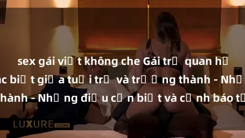 sex gái việt không che Gái trẻ quan hệ: Mối quan hệ khác biệt giữa tuổi trẻ và trưởng thành - Những điều cần biết và cảnh báo từ chuyên gia