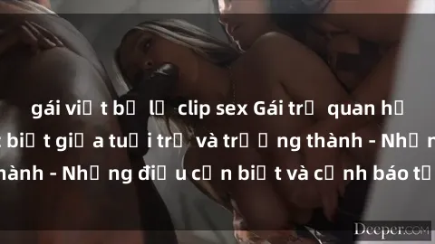 gái việt bị lộ clip sex Gái trẻ quan hệ: Mối quan hệ khác biệt giữa tuổi trẻ và trưởng thành - Những điều cần biết và cảnh báo từ chuyên gia