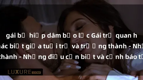 gái bị hiếp dâm bạo lực Gái trẻ quan hệ: Mối quan hệ khác biệt giữa tuổi trẻ và trưởng thành - Những điều cần biết và cảnh báo từ chuyên gia