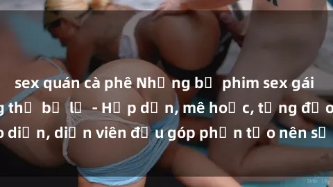 sex quán cà phê Những bộ phim sex gái già đỉnh cao không thể bỏ lỡ - Hấp dẫn, mê hoặc, từng đạo diễn, diễn viên đều góp phần tạo nên sự hấp dẫn, kích thích.