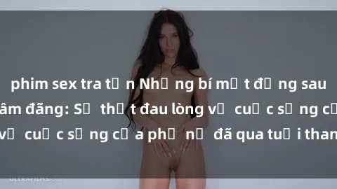 phim sex tra tấn Những bí mật đằng sau vẻ ngoài gái già dâm đãng: Sự thật đau lòng về cuộc sống của phụ nữ đã qua tuổi thanh xuân