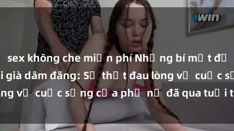 sex không che miễn phí Những bí mật đằng sau vẻ ngoài gái già dâm đãng: Sự thật đau lòng về cuộc sống của phụ nữ đã qua tuổi thanh xuân