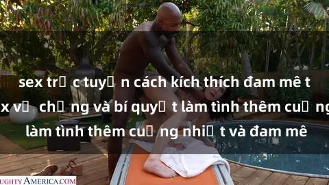sex trực tuyến cách kích thích đam mê trong hôn nhân: Sex vợ chồng và bí quyết làm tình thêm cuồng nhiệt và đam mê