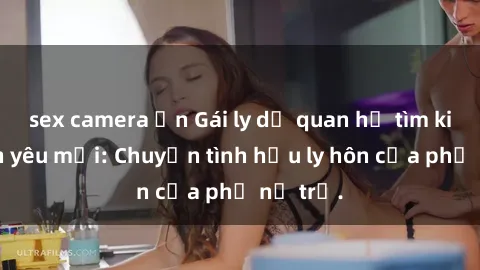 sex camera ẩn Gái ly dị quan hệ tìm kiếm tình yêu mới: Chuyện tình hậu ly hôn của phụ nữ trẻ.