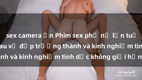 sex camera ẩn Phim sex phụ nữ lớn tuổi: Sức hút đằng sau vẻ đẹp trưởng thành và kinh nghiệm tình dục không giới hạn