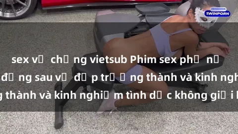 sex vợ chồng vietsub Phim sex phụ nữ lớn tuổi: Sức hút đằng sau vẻ đẹp trưởng thành và kinh nghiệm tình dục không giới hạn