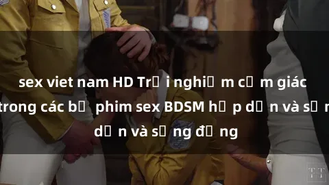sex viet nam HD Trải nghiệm cảm giác mới lạ trong các bộ phim sex BDSM hấp dẫn và sống động