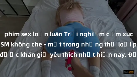 phim sex loạn luân Trải nghiệm cảm xúc thăng hoa với jav SM không che - một trong những thể loại phim người lớn được khán giả yêu thích nhất hiện nay. Đảm bảo đem lại sự hấp dẫn, kích thích tối đa cho