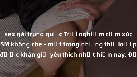 sex gái trung quốc Trải nghiệm cảm xúc thăng hoa với jav SM không che - một trong những thể loại phim người lớn được khán giả yêu thích nhất hiện nay. Đảm bảo đem lại sự hấp dẫn, kích thích tối đa cho