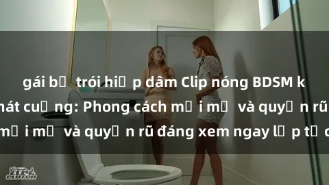 gái bị trói hiếp dâm Clip nóng BDSM khiến người xem phát cuồng: Phong cách mới mẻ và quyến rũ đáng xem ngay lập tức!