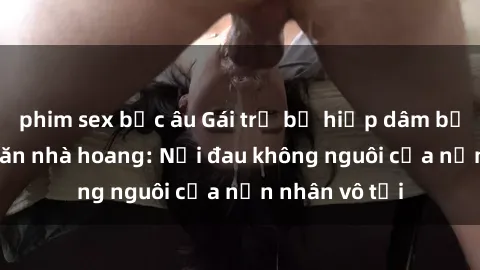 phim sex bắc âu Gái trẻ bị hiếp dâm bạo lực trong căn nhà hoang: Nỗi đau không nguôi của nạn nhân vô tội