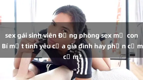 sex gái sinh viên Động phòng sex mẹ con: Bí mật tình yêu của gia đình hay phản cảm?