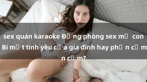 sex quán karaoke Động phòng sex mẹ con: Bí mật tình yêu của gia đình hay phản cảm?