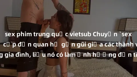 sex phim trung quốc vietsub Chuyện `sex anh em ruột` - Đề cập đến quan hệ gần gũi giữa các thành viên trong gia đình, liệu nó có làm ảnh hưởng đến tình cảm gia đình hay không?