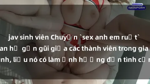 jav sinh viên Chuyện `sex anh em ruột` - Đề cập đến quan hệ gần gũi giữa các thành viên trong gia đình, liệu nó có làm ảnh hưởng đến tình cảm gia đình hay không?