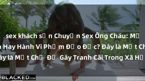 sex khách sạn Chuyện Sex Ông Cháu: Mối Quan Hệ Gia Đình Hay Hành Vi Phạm Đạo Đức? Đây là Một Chủ Đề Gây Tranh Cãi Trong Xã Hội Hiện Nay.