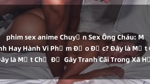 phim sex anime Chuyện Sex Ông Cháu: Mối Quan Hệ Gia Đình Hay Hành Vi Phạm Đạo Đức? Đây là Một Chủ Đề Gây Tranh Cãi Trong Xã Hội Hiện Nay.
