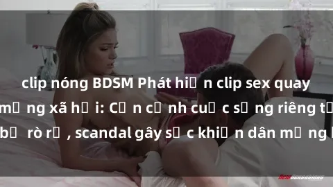 clip nóng BDSM Phát hiện clip sex quay lén hot nhất trên mạng xã hội: Cận cảnh cuộc sống riêng tư bị rò rỉ, scandal gây sốc khiến dân mạng không khỏi bàng hoàng